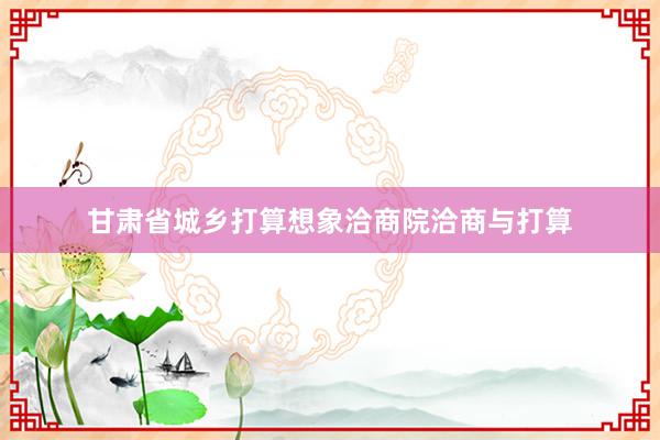 甘肃省城乡打算想象洽商院洽商与打算